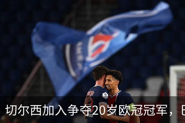 切尔西加入争夺20岁欧冠冠军，巴黎正谈续约
